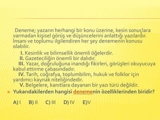 Deneme; yazarın herhangi bir konu üzerine, kesin sonuçlara
    varmadan kişisel görüş ve düşüncelerini anlattığı yazılardır.
    İnsanı ve toplumu ilgilendiren her şey denemenin konusu
    olabilir.
         I. Kesinlik ve bilimsellik önemli öğelerdir.
        II. Gazeteciliğin önemli bir dalıdır.
       III. Yazar, doğruluğuna inandığı fikirleri, görüşleri okuyucuya
    kabul ettirme çabasındadır.
       IV. Tarih, coğrafya, toplumbilim, hukuk ve folklor için
    yardımcı kaynak niteliğindedir.
        V. Belgelere, kanıtlara dayanan bir yazı türü değildir.
   Yukarıdakilerden hangisi denemenin özelliklerinden biridir?
    A) I   B) II   C) III   D) IV   E)V
 