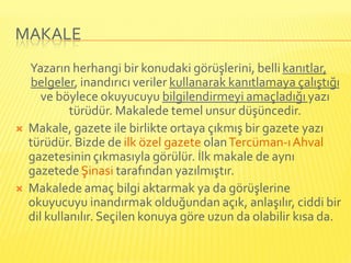 MAKALE
    Yazarın herhangi bir konudaki görüşlerini, belli kanıtlar,
    belgeler, inandırıcı veriler kullanarak kanıtlamaya çalıştığı
       ve böylece okuyucuyu bilgilendirmeyi amaçladığı yazı
             türüdür. Makalede temel unsur düşüncedir.
   Makale, gazete ile birlikte ortaya çıkmış bir gazete yazı
    türüdür. Bizde de ilk özel gazete olan Tercüman-ı Ahval
    gazetesinin çıkmasıyla görülür. İlk makale de aynı
    gazetede Şinasi tarafından yazılmıştır.
   Makalede amaç bilgi aktarmak ya da görüşlerine
    okuyucuyu inandırmak olduğundan açık, anlaşılır, ciddi bir
    dil kullanılır. Seçilen konuya göre uzun da olabilir kısa da.
 