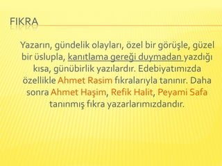 FIKRA

 Yazarın, gündelik olayları, özel bir görüşle, güzel
 bir üslupla, kanıtlama gereği duymadan yazdığı
    kısa, günübirlik yazılardır. Edebiyatımızda
  özellikle Ahmet Rasim fıkralarıyla tanınır. Daha
   sonra Ahmet Haşim, Refik Halit, Peyami Safa
         tanınmış fıkra yazarlarımızdandır.
 