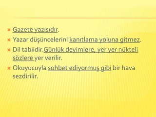 Gazete yazısıdır.
 Yazar düşüncelerini kanıtlama yoluna gitmez.

 Dil tabiidir.Günlük deyimlere, yer yer nükteli
  sözlere yer verilir.
 Okuyucuyla sohbet ediyormuş gibi bir hava
  sezdirilir.
 