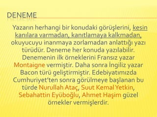 DENEME
Yazarın herhangi bir konudaki görüşlerini, kesin
 kanılara varmadan, kanıtlamaya kalkmadan,
okuyucuyu inanmaya zorlamadan anlattığı yazı
   türüdür. Deneme her konuda yazılabilir.
   Denemenin ilk örneklerini Fransız yazar
 Montaigne vermiştir. Daha sonra İngiliz yazar
   Bacon türü geliştirmiştir. Edebiyatımızda
 Cumhuriyet’ten sonra görülmeye başlanan bu
   türde Nurullah Ataç, Suut Kemal Yetkin,
  Sebahattin Eyüboğlu, Ahmet Haşim güzel
             örnekler vermişlerdir.
 