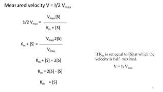 7
Measured velocity V = I/2 Vmax
Vmax [S]
1/2 Vmax =
Km + [S]
Vmax 2[S]
Km + [S] =
Vmax
Km + [S] = 2[S]
Km = 2[S] - [S]
Km = [S]
If Km is set equal to [S] at which the
velocity is half maximal.
V = ½ Vmax
 