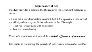 Significance of Km
• thus Km provides a measure the [S] required for significant catalysis to
occur
• - Km is not a true dissociation constant, but it does provide a measure of
the affinity of an enzyme for its substrate in the ES complex
– High Km : weak binding with its substrate
– Low Km : strong binding
• Vmax of a reaction is an index of the catalytic efficiency of an enzyme
• It is useful in comparing the activity of one enzyme with that of another
 