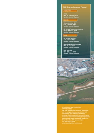 SMi Energy Forward Planner

  FEBRUARY

  FLNG
  13 & 14 February 2013
  London, United Kingdom

  MARCH

  Unconventional Gas
  6 & 7 March 2013
  London, United Kingdom

  Oil & Gas Telecommunications
  20 & 21 March 2013
  London, United Kingdom

  JUNE

  Oil & Gas Taxation
  3 & 4 June 2013
  London, United Kingdom

  Distributed Energy Storage
  17 & 18 June 2013
  London, United Kingdom

  Gas Storage
  19 & 20 June 2013
  London, United Kingdom




SPONSORSHIP AND EXHIBITION
OPPORTUNITIES
SMi offer sponsorship, exhibition, advertising
and branding packages, uniquely tailored to
complement your company's marketing
strategy. Should you wish to join the increasing
number of companies benefiting from promoting
their business at our conferences please call:
Shipra Sandhya, SMi Sponsorship on
+44 (0)20 7827 6148 or
email: ssandhya@smi-online.co.uk
 