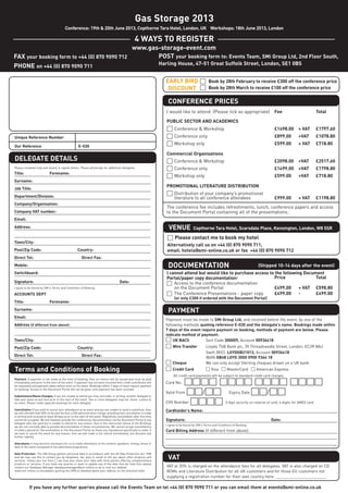 Gas Storage 2013

                                                                                                   4 WAYS TO REGISTER
                                                                                                 www.gas-storage-event.com
FAX your booking form to +44 (0) 870 9090 712                                                           POST your booking form to: Events Team, SMi Group Ltd, 2nd Floor South,
PHONE on +44 (0) 870 9090 711




                                                                                                                        CONFERENCE PRICES
                                          Conference: 19th & 20th June 2013, Copthorne Tara Hotel, London, UK Workshops: 18th June 2013, London




                                                                                                                       EARLY BIRD □ Book by 28th February to receive £300 off the conference price
                                                                                                                     Harling House, 47-51 Great Suffolk Street, London, SE1 0BS



                                                                                                                        DISCOUNT □ Book by 28th March to receive £100 off the conference price




DELEGATE DETAILS
                                                                                                                        I would like to attend: (Please tick as appropriate)                  Fee                 Total

                                                                                                                        PUBLIC SECTOR AND ACADEMICS
                                                                                                                        □ Conference & Workshop                                               £1498.00    + VAT   £1797.60
                                                                                                                        □ Conference only                                                     £899.00     +VAT    £1078.80
                                                                                                                        □ Workshop only                                                       £599.00     + VAT   £718.80




                                                                                                                         VENUE
                                                                                                                        Commercial Organisations
Unique Reference Number




                                                                                                                        □ Conference & Workshop                                               £2098.00    +VAT    £2517.60
Our Reference                                        E-030




                                                                                                                        □ Conference only                                                     £1499.00    +VAT    £1798.80




                                                                                                                        DOCUMENTATION
                                                                                                                        □ Workshop only                                                       £599.00     +VAT    £718.80

                                                                                                                        PROMOTIONAL LITERATURE DISTRIBUTION
Title:                       Forename:



                                                                                                                        □ Distribution of your company’s promotional
                                                                                                                             literature to all conference attendees                           £999.00     + VAT   £1198.80
Surname:




                                                                                                                        The conference fee includes refreshments, lunch, conference papers and access
Job Title:




                                                                                                                        to the Document Portal containing all of the presentations.
Department/Division:




                                                                                                                        □ Please contact me to book my hotel
Company/Organisation:
Please complete fully and clearly in capital letters. Please photocopy for additional delegates.




                                                                                                                                           Copthorne Tara Hotel, Scarsdale Place, Kensington, London, W8 5SR
Company VAT number:




                                                                                                                        PAYMENT
Email:




                                                                                                                        Alternatively call us on +44 (0) 870 9090 711,
Address:




                                                                                                                        email: hotels@smi-online.co.uk or fax +44 (0) 870 9090 712
Town/City:




                                                                                                                                                                                       (Shipped 10-14 days after the event)
Post/Zip Code:                                      Country:




                                                                                                                        I cannot attend but would like to purchase access to the following Document
Direct Tel:                                            Direct Fax:




                                                                                                                        Portal/paper copy documentation:                    Price               Total
                                                                                                                        □ Access to the conference documentation
Mobile:




                                                                                                                            on the Document Portal                          £499.00      + VAT £598.80
Switchboard:




Terms and Conditions of Booking
                                                                                                                        □ The Conference Presentations - paper copy         £499.00      -      £499.00
Signature:                                                                             Date:


ACCOUNTS DEPT
                                                                                                                             (or only £300 if ordered with the Document Portal)
Title:                       Forename:
Surname:
Email:
                                                                                                                       Payment must be made to SMi Group Ltd, and received before the event, by one of the
Address (if different from above):                                                                                     following methods quoting reference E-030 and the delegate’s name. Bookings made within
I agree to be bound by SMi's Terms and Conditions of Booking.




                                                                                                                       7 days of the event require payment on booking, methods of payment are below. Please
                                                                                                                       indicate method of payment:




                                                                                                                       Valid From □□/□□  Expiry Date □□/□□
Town/City:                                                                                                             □ UK BACS             Sort Code 300009, Account 00936418
Post/Zip Code:                                      Country:                                                           □ Wire Transfer               Lloyds TSB Bank plc, 39 Threadneedle Street, London, EC2R 8AU
                                                                                                                                                     Swift (BIC): LOYDGB21013, Account 00936418
Direct Tel:                                            Direct Fax:                                                                                   IBAN GB48 LOYD 3000 0900 9364 18




                                                                                                                        VAT
                                                                                                                       □ Cheque                      We can only accept Sterling cheques drawn on a UK bank.
                                                                                                                       □ Credit Card                 □ Visa □ MasterCard □ American Express


                                                                                                                       Card No:
                                                                                                                            All credit card payments will be subject to standard credit card charges.




                                                                                                                       CVV Number □□□□ 3 digit security on reverse of card, 4 digits for AMEX card

                                                                                                                       Cardholder’s Name:
Payment: If payment is not made at the time of booking, then an invoice will be issued and must be paid




                                                                                                                       Signature:                                                            Date:
immediately and prior to the start of the event. If payment has not been received then credit card details will
be requested and payment taken before entry to the event. Bookings within 7 days of event require payment
on booking. Access to the Document Portal will not be given until payment has been received.




                                                                                                                       Card Billing Address (If different from above):
Substitutions/Name Changes: If you are unable to attend you may nominate, in writing, another delegate to
take your place at any time prior to the start of the event. Two or more delegates may not ‘share’ a place at
an event. Please make separate bookings for each delegate.

Cancellation: If you wish to cancel your attendance at an event and you are unable to send a substitute, then
we will refund/credit 50% of the due fee less a £50 administration charge, providing that cancellation is made
in writing and received at least 28 days prior to the start of the event. Regretfully cancellation after this time
cannot be accepted. We will however provide the conferences documentation via the Document Portal to any
delegate who has paid but is unable to attend for any reason. Due to the interactive nature of the Briefings
                                                                                                                       I agree to be bound by SMi's Terms and Conditions of Booking.
we are not normally able to provide documentation in these circumstances. We cannot accept cancellations




                                                                                                                        VAT at 20% is charged on the attendance fees for all delegates. VAT is also charged on CD
of orders placed for Documentation or the Document Portal as these are reproduced specifically to order. If




            If you have any further queries please call the Events Team on tel +44 (0) 870 9090 711 or you can email them at events@smi-online.co.uk
                                                                                                                        ROMs and Literature Distribution for all UK customers and for those EU customers not
we have to cancel the event for any reason, then we will make a full refund immediately, but disclaim any
further liability.




                                                                                                                        supplying a registration number for their own country here: _______________________
Alterations: It may become necessary for us to make alterations to the content, speakers, timing, venue or
date of the event compared to the advertised programme.

Data Protection: The SMi Group gathers personal data in accordance with the UK Data Protection Act 1998
and we may use this to contact you by telephone, fax, post or email to tell you about other products and
services. Unless you tick here □ we may also share your data with third parties offering complementary
products or services. If you have any queries or want to update any of the data that we hold then please
contact our Database Manager databasemanager@smi-online.co.uk or visit our website
www.smi-online.co.uk/updates quoting the URN as detailed above your address on the attached letter.
                                                                                                                                 □□□□ □□□□ □□□□ □□□□
 