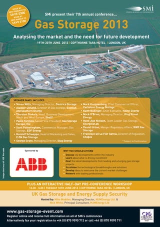 Gas Storage 2013
                                     Analysing the market and the need for future development
                                                                   SMi present their 7th annual conference...




                                                            19TH-20TH JUNE 2013 I COPTHORNE TARA HOTEL I LONDON, UK
                                             BY
                                      BOOK       TO
                                           RUARY
                                   8TH FEB
                                        30       0
                                  SAVE £BY
                                 2

                                      BOOK
                                         ARCH TO
                                   28TH M
                                           100




                                      • Simon Wills, Managing Director, Centrica Storage        • Mark Konijnenberg, Chief Commercial Officer,
                                    SAVE £




                                      • Alastair Cleland, Director of Gas Storage, Scottish       Zechstein Energy Storage
                                      SPEAKER PANEL INCLUDES



                                        and Southern Energy                                     • Keith Budinger, Chief Executive, Halite Energy
                                      • Thorsten Dinkela, Head, Business Development,           • Mark O’Brien, Managing Director, King Street
                                        North and West Europe, Shell*                             Energy
                                      • Paolo Formica, Senior Vice President, Gas Storage       • Hans-Age Nielsen, Team Leader Gas Storage,
                                        Europe, Eni                                               Energinet.dk




                                                        UK Gas Storage and Energy Supply Security
                                      • Scott Fotheringham, Commercial Manager, Gas             • Daniel Urban, Manger Regulatory Affairs, RWE Gas
                                        Storage, EDF Energy                                       Storage
                                      • Gundolf Schweppe, Head of Marketing and Sales,          • Francisco De La Flor Garcia, Director of Regulation,
                                        E.ON Gas Storage                                          Enagas
                                      • George Grant, Managing Director, Stag Energy




                                                      PLUS AN INTERACTIVE HALF-DAY PRE-CONFERENCE WORKSHOP
                                                                                                                                     * Subject to Confirmation




                                www.gas-storage-event.com
                                                                                 WHY YOU SHOULD ATTEND
                                                                                 • Discuss key developments within the industry
                                                                                 • Learn about what is driving investment
                                                 Sponsored by



                                                                                 • Hear the latest developments from leading and emerging gas storage
                                                                                   projects
                                                                                 • Scrutinise the technological breakthroughs and solutions
                                                                                 • Develop ideas to overcome the current market challenges
                                                                                 • Network with leading professionals




                                                       12.30 - 5.00 | TUESDAY 18TH JUNE 2013 | COPTHORNE TARA HOTEL | LONDON, UK



                                                                Hosted by: Mike Madden, Managing Director, MJMEnergy Ltd. &
                                                                      Nick White, Principal Consultant, MJMEnergy Ltd



                                Register online and receive full information on all of SMi’s conferences
                                Alternatively fax your registration to +44 (0) 870 9090 712 or call +44 (0) 870 9090 711
Image courtesy of SSE Hornsea
 