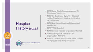 Hospice
History (cont.)
10
• 1967 Dame Cicely Saunders opened St.
Christopher’s in London
• 1969 “On Death and Dying” by Elisabeth
Kubler-Ross brought death and dying into
the mainstream
• 1974 New Haven Hospice of Connecticut
established
• 1978 VITAS founded
• 1978 National Hospice Organization formed
• National Hospice & Palliative Care
Organization (NHPCO)
• Mission: “To lead and mobilize social change
for improved care at the end of life”
 
