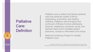 Palliative care is patient and family-centered
care that optimizes quality of life by
anticipating, preventing, and treating
suffering. Palliative care throughout the
continuum of illness involves addressing
physical, intellectual, emotional, social, and
spiritual needs and to facilitate patient
autonomy, access to information and choice.
National Consensus Project for Quality
Palliative Care
Palliative
Care:
Definition
12
Explanation of Palliative Care. National Hospice and Palliative Care Organization.
Retrieved from https://www.nhpco.org/palliative-care-overview/explanation-of-palliative-care/
 