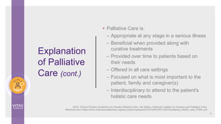 Explanation
of Palliative
Care (cont.)
• Palliative Care is:
– Appropriate at any stage in a serious illness
– Beneficial when provided along with
curative treatments
– Provided over time to patients based on
their needs
– Offered in all care settings
– Focused on what is most important to the
patient, family and caregiver(s)
– Interdisciplinary to attend to the patient's
holistic care needs
13
2018. Clinical Practice Guidelines for Quality Palliative Care, 4th Edition. National Coalition for Hospice and Palliative Care.
Retrieved from https://www.nationalcoalitionhpc.org/wp-content/uploads/2018/10/NCHPC-NCPGuidelines_4thED_web_FINAL.pdf
 