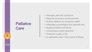 Palliative
Care
• Manages pain and symptoms
• Regards dying as a normal process
• Neither hastens nor postpones death
• Integrates psychological and spiritual care
• Supports patient and family
• Incorporates a team approach
• Enhances quality of life
• Is applicable early in the course of illness
14
 