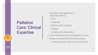 • Symptom management in
advanced illness:
– Pain
– Dyspnea
– Nausea and vomiting
– Fatigue
– Anxiety and depression
• Care transitions and coordination of care
• Goals-of-care/End-of-life discussions
– Timely hospice referral and admission
Palliative
Care: Clinical
Expertise
15
 