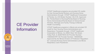 CE Provider
Information
VITAS® Healthcare programs are provided CE credits
for their Nurses/Social Workers and Nursing Home
Administrators through: VITAS®
Healthcare Corporation
of Florida, Inc./CE Broker Number: 50-2135. Approved
By: Florida Board of Nursing/Florida Board of Nursing
Home Administrators/Florida Board of Clinical Social
Workers, Marriage and Family Therapy & Mental
Health Counseling.
VITAS® Healthcare programs in Illinois are provided CE
credit for their Nursing Home Administrators and
Respiratory Therapists through: VITAS®
Healthcare
Corporation of Illinois, Inc./8525 West 183 Street,
Tinley Park, IL 60487/NHA CE Provider Number:
139000207/RT CE Provider Number: 195000028/
Approved By the Illinois Division of Profession Regulation
for: Licensed Nursing Home Administrators and Illinois
Respiratory Care Practitioner.
2
 