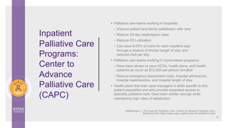 • Palliative care teams working in hospitals:
– Improve patient and family satisfaction with care
– Reduce 30-day readmission rates
– Reduce ICU utilization
– Can save 9-25% of costs for each inpatient stay
through a mixture of shorter length of stay and
reduced cost per day
• Palliative care teams working in home-based programs:
– Have been shown to save ACOs, health plans, and health
systems as much as $12,000 per person enrolled
– Reduce emergency department visits, hospital admissions,
hospital readmissions, and hospital length of stay
• Health plans that train case managers in skills specific to this
patient population and who provide expanded access to
specialty palliative care, have seen similar savings while
maintaining high rates of satisfaction
Inpatient
Palliative Care
Programs:
Center to
Advance
Palliative Care
(CAPC)
33
Mittelberger, J. The Case for Palliative Care. Center to Advance Palliative Care.
Retrieved from https://www.capc.org/the-case-for-palliative-care/
 