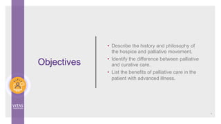 Objectives
• Describe the history and philosophy of
the hospice and palliative movement.
• Identify the difference between palliative
and curative care.
• List the benefits of palliative care in the
patient with advanced illness.
4
 
