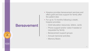 Bereavement
• Hospice provides bereavement services and
offers grief and loss support for family after
the patient dies
• For up to 13 months following a death,
hospice provides:
– Grief education resources, letters, cards
– Phone support and/or visits if needed or
requested by family
– Bereavement support groups
– Annual memorial activities
– Memory Bears
47
 