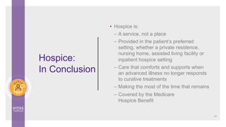 Hospice:
In Conclusion
• Hospice is:
– A service, not a place
– Provided in the patient’s preferred
setting, whether a private residence,
nursing home, assisted living facility or
inpatient hospice setting
– Care that comforts and supports when
an advanced illness no longer responds
to curative treatments
– Making the most of the time that remains
– Covered by the Medicare
Hospice Benefit
49
 