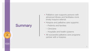 • Palliative care supports persons with
advanced illness and facilitates more
timely hospice referral.
• Hospice and palliative care supports:
– Patients and families
– Clinicians
– Hospitals and health systems
• All successful palliative care programs
partner with a hospice.
Summary
50
 