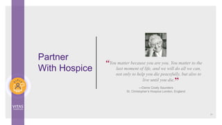 You matter because you are you. You matter to the
last moment of life, and we will do all we can,
not only to help you die peacefully, but also to
live until you die.
—Dame Cicely Saunders
St. Christopher’s Hospice London, England
Partner
With Hospice
51
“
”
 