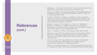 Mittelberger, J. The Case for Palliative Care. Center to Advance Palliative Care.
Retrieved from https://www.capc.org/the-case-for-palliative-care/
Morrison, et al. (2008). Cost savings associated with US hospital palliative care
consultation programs. Archives of Internal Medicine, 168(16), 1783-90. doi:
10.1001/archinte.168.16.1783
Pantilat, S., O’Riordan, D., Dibble, S., Landefeld, S. (2012). Longitudinal
assessment of symptom severity among hospitalized elders diagnosed with
cancer, heart failure, and chronic obstructive pulmonary disease. Journal of
Hospital Medicine, September, 7(7)567-572.
Robinson, K., Sutton, S., Von Gunten, C. F., Ferris, F. D., Molodyko, N.,
Martinez, J., & Emanuel, L. L. (2004). Assessment of the education for
physicians on end-of-life care (EPEC™) project. Journal of Palliative Medicine,
7(5), 637-645. https://doi.org/10.1089/jpm.2004.7.637
Seale, C., Cartwright, A. (1994). The Year Before Death. Beatty, Nevada.
Sleeman, K., et al. (2019). The escalating burden of serious related suffering:
projections to 2060 by world regions, age groups, and health conditions.
The Lancet, 7(7); 882-892. Retrieved from: https://doi.org/10.1016/S2214-
109X(19)30172-X
Temel, et al. (Aug. 2010). Early palliative care for patients with metastatic
non-small-cell lung cancer. NEJM 363(8): 733-741. Retrieved from
https://www.nejm.org/doi/full/10.1056/NEJMoa1000678
Werner, CA. The Older Population: 2010. 2010 Census Briefs. November 2011,
p. 3. Retrieved from https://www.census.gov/prod/cen2010/briefs/c2010br-09.pdf
54
References
(cont.)
 