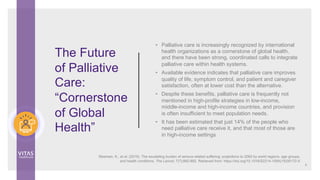 The Future
of Palliative
Care:
“Cornerstone
of Global
Health”
• Palliative care is increasingly recognized by international
health organizations as a cornerstone of global health,
and there have been strong, coordinated calls to integrate
palliative care within health systems.
• Available evidence indicates that palliative care improves
quality of life, symptom control, and patient and caregiver
satisfaction, often at lower cost than the alternative.
• Despite these benefits, palliative care is frequently not
mentioned in high-profile strategies in low-income,
middle-income and high-income countries, and provision
is often insufficient to meet population needs.
• It has been estimated that just 14% of the people who
need palliative care receive it, and that most of those are
in high-income settings
Sleeman, K., et al. (2019). The escalating burden of serious related suffering: projections to 2060 by world regions, age groups,
and health conditions. The Lancet, 7(7);882-892. Retrieved from: https://doi.org/10.1016/S2214-109X(19)30172-X
8
 