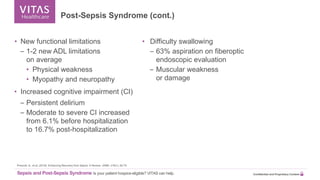 Sepsis and Post-Sepsis Syndrome Is your patient hospice-eligible? VITAS can help. Confidential and Proprietary Content
Prescott, H., et al. (2018). Enhancing Recovery from Sepsis: A Review. JAMA, 319(1), 62-75.
• New functional limitations
– 1-2 new ADL limitations
on average
• Physical weakness
• Myopathy and neuropathy
• Increased cognitive impairment (CI)
– Persistent delirium
– Moderate to severe CI increased
from 6.1% before hospitalization
to 16.7% post-hospitalization
• Difficulty swallowing
– 63% aspiration on fiberoptic
endoscopic evaluation
– Muscular weakness
or damage
Post-Sepsis Syndrome (cont.)
 