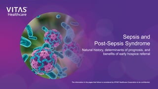 Sepsis and
Post-Sepsis Syndrome
Natural history, determinants of prognosis, and
benefits of early hospice referral
The information in the pages that follow is considered by VITAS®
Healthcare Corporation to be confidential.
 