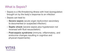 What is Sepsis?
• Sepsis is a life-threatening illness with host dysregulation
brought on by the body’s response to an infection
• Sepsis can lead to:
– Severe sepsis (acute organ dysfunction secondary
to documented or suspected infection)
– Septic shock (severe sepsis plus hypotension not
reversed with fluid resuscitation)
– Post-sepsis syndrome (immune, inflammatory, and
endocrine changes resulting in cognitive and
physical impairments)
 