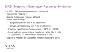 SIRS: Systemic Inflammatory Response Syndrome
• In 1991, SIRS criteria consensus conference
established “Sepsis-1”
• Sepsis-1 diagnosis requires at least
two of the following:
– Tachycardia (heart rate > 90 beats/min)
– Tachypnea (respiratory rate > 20 breaths/min)
– Fever or hypothermia (temperature > 38ºC or < 36ºC)
– Leukocytosis, leukopenia or bandemia (white blood cells
> 1,200/mm3, < 4,000/mm3 or bandemia ≥ 10%)
• Sepsis is infection or suspected infection leading to SIRS
 