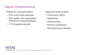 Prescott, H., Angus, D. (2018). Enhancing Recovery from Sepsis: A Review. JAMA, 319(1), 62-75.
Sepsis Characteristics
• Sepsis by physical location
– 63% community-acquired
– 26% health care-associated
(NH/recent hospital/dialysis)
– 11% hospital-acquired
• Sepsis by body location
– Pneumonia (40%)
– Abdominal
– Genitourinary
– Primary bacteremia
– Skin/soft tissue infection
 