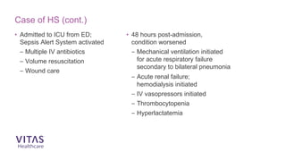 • Admitted to ICU from ED;
Sepsis Alert System activated
– Multiple IV antibiotics
– Volume resuscitation
– Wound care
• 48 hours post-admission,
condition worsened
– Mechanical ventilation initiated
for acute respiratory failure
secondary to bilateral pneumonia
– Acute renal failure;
hemodialysis initiated
– IV vasopressors initiated
– Thrombocytopenia
– Hyperlactatemia
Case of HS (cont.)
 