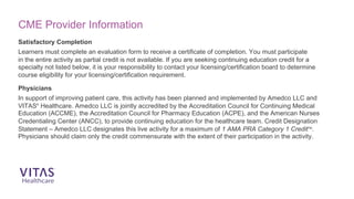 Satisfactory Completion
Learners must complete an evaluation form to receive a certificate of completion. You must participate
in the entire activity as partial credit is not available. If you are seeking continuing education credit for a
specialty not listed below, it is your responsibility to contact your licensing/certification board to determine
course eligibility for your licensing/certification requirement.
Physicians
In support of improving patient care, this activity has been planned and implemented by Amedco LLC and
VITAS®
Healthcare. Amedco LLC is jointly accredited by the Accreditation Council for Continuing Medical
Education (ACCME), the Accreditation Council for Pharmacy Education (ACPE), and the American Nurses
Credentialing Center (ANCC), to provide continuing education for the healthcare team. Credit Designation
Statement – Amedco LLC designates this live activity for a maximum of 1 AMA PRA Category 1 CreditTM
.
Physicians should claim only the credit commensurate with the extent of their participation in the activity.
CME Provider Information
 