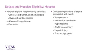 Sepsis and Hospice Eligibility: Hospital
• Hospice-eligible, not previously identified:
– Cancer, solid tumor, and hematologic
– Advanced cardiac disease
– Advanced lung disease
– Dementia
• Clinical complications of sepsis
associated with death:
– Vasopressors
– Mechanical ventilation
– Hyperlactemia
– Acute kidney injury
– Hepatic injury
– Thrombocytopenia
 