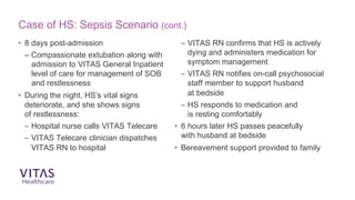 Case of HS: Sepsis Scenario (cont.)
• 8 days post-admission
– Compassionate extubation along with
admission to VITAS General Inpatient
level of care for management of SOB
and restlessness
• During the night, HS’s vital signs
deteriorate, and she shows signs
of restlessness:
– Hospital nurse calls VITAS Telecare
– VITAS Telecare clinician dispatches
VITAS RN to hospital
– VITAS RN confirms that HS is actively
dying and administers medication for
symptom management
– VITAS RN notifies on-call psychosocial
staff member to support husband
at bedside
– HS responds to medication and
is resting comfortably
• 6 hours later HS passes peacefully
with husband at bedside
• Bereavement support provided to family
 