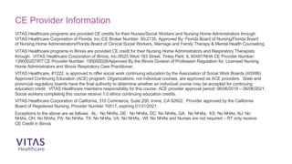 VITAS Healthcare programs are provided CE credits for their Nurses/Social Workers and Nursing Home Administrators through:
VITAS Healthcare Corporation of Florida, Inc./CE Broker Number: 50-2135. Approved By: Florida Board of Nursing/Florida Board
of Nursing Home Administrators/Florida Board of Clinical Social Workers, Marriage and Family Therapy & Mental Health Counseling.
VITAS Healthcare programs in Illinois are provided CE credit for their Nursing Home Administrators and Respiratory Therapists
through: VITAS Healthcare Corporation of Illinois, Inc./8525 West 183 Street, Tinley Park, IL 60487/NHA CE Provider Number:
139000207/RT CE Provider Number: 195000028/Approved By the Illinois Division of Profession Regulation for: Licensed Nursing
Home Administrators and Illinois Respiratory Care Practitioner.
VITAS Healthcare, #1222, is approved to offer social work continuing education by the Association of Social Work Boards (ASWB)
Approved Continuing Education (ACE) program. Organizations, not individual courses, are approved as ACE providers. State and
provincial regulatory boards have the final authority to determine whether an individual course may be accepted for continuing
education credit. VITAS Healthcare maintains responsibility for this course. ACE provider approval period: 06/06/2018 – 06/06/2021.
Social workers completing this course receive 1.0 ethics continuing education credits.
VITAS Healthcare Corporation of California, 310 Commerce, Suite 200, Irvine, CA 92602. Provider approved by the California
Board of Registered Nursing, Provider Number 10517, expiring 01/31/2021.
Exceptions to the above are as follows: AL: No NHAs, DE: No NHAs, DC: No NHAs, GA: No NHAs, KS: No NHAs, NJ: No
NHAs, OH: No NHAs, PA: No NHAs, TX: No NHAs, VA: No NHAs, WI: No NHAs and Nurses are not required – RT only receive
CE Credit in Illinois
CE Provider Information
 