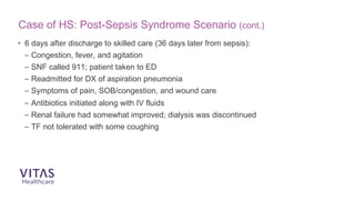 Case of HS: Post-Sepsis Syndrome Scenario (cont.)
• 6 days after discharge to skilled care (36 days later from sepsis):
– Congestion, fever, and agitation
– SNF called 911; patient taken to ED
– Readmitted for DX of aspiration pneumonia
– Symptoms of pain, SOB/congestion, and wound care
– Antibiotics initiated along with IV fluids
– Renal failure had somewhat improved; dialysis was discontinued
– TF not tolerated with some coughing
 