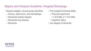 Sepsis and Hospice Guideline: Hospital Discharge
• Hospice-eligible, not previously identified
– Cancer, solid tumor, and hematologic
– Advanced cardiac disease
– Advanced lung disease
– Dementia
• Pre-hospital functional ability
– Physical impairment
• 1 of 6 ADL or 1 of 5 IADL
– Cognitive status
• Any degree of dementia
 
