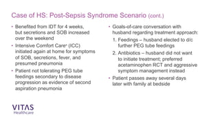 Case of HS: Post-Sepsis Syndrome Scenario (cont.)
• Benefited from IDT for 4 weeks,
but secretions and SOB increased
over the weekend
• Intensive Comfort Care®
(ICC)
initiated again at home for symptoms
of SOB, secretions, fever, and
presumed pneumonia
• Patient not tolerating PEG tube
feedings secondary to disease
progression as evidence of second
aspiration pneumonia
• Goals-of-care conversation with
husband regarding treatment approach:
1. Feedings – husband elected to d/c
further PEG tube feedings
2. Antibiotics – husband did not want
to initiate treatment; preferred
acetaminophen RCT and aggressive
symptom management instead
• Patient passes away several days
later with family at bedside
 