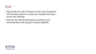 • Appreciate the role of hospice in the care of patients
who develop sepsis in acute-care hospital and post-
acute care settings
• Discuss the role of post-sepsis syndrome and
characteristics that support hospice eligibility
Goal
 