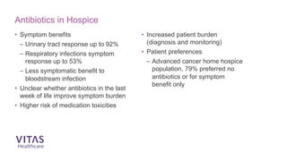 Antibiotics in Hospice
• Symptom benefits
– Urinary tract response up to 92%
– Respiratory infections symptom
response up to 53%
– Less symptomatic benefit to
bloodstream infection
• Unclear whether antibiotics in the last
week of life improve symptom burden
• Higher risk of medication toxicities
• Increased patient burden
(diagnosis and monitoring)
• Patient preferences
– Advanced cancer home hospice
population, 79% preferred no
antibiotics or for symptom
benefit only
 