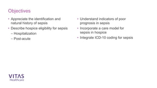 • Appreciate the identification and
natural history of sepsis
• Describe hospice eligibility for sepsis
– Hospitalization
– Post-acute
• Understand indicators of poor
prognosis in sepsis
• Incorporate a care model for
sepsis in hospice
• Integrate ICD-10 coding for sepsis
Objectives
 