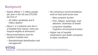 • Sepsis affects 1.7 million people
per year in the US and 270,000
die from it1
– 30 million worldwide and 6
million deaths2
• About 1 in 3 patients who die in
a hospital have sepsis; many are
hospice-eligible at admission1
• Recommendations exist for
inpatient hospital care
– Standard/rapid identification and
management
• No consensus recommendations
exist on best post-acute care
– New symptom burden
– Pain, fatigue, dysphagia, poor
attention, shortness of breath
– Long-term disability:
Cognitive and physical function
• Higher risk of hospital
readmission and death compared
to other conditions
Background
1US Centers for Disease Control and Prevention. (2020). Data and Reports, retrieved from: https://www.cdc.gov/sepsis/datareports/index.html
2World Health Organization. 2020. Improving the prevention, diagnosis and clinical management of sepsis. Retrieved from: https://www.who.int/sepsis/en/
 