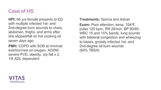 HPI: 66 y/o female presents to ED
with multiple infected 1st- and
2nd-degree burn wounds to chest,
abdomen, thighs, and arms after
she slipped/fell on hot cooking oil
seven days ago
PMH: COPD with SOB at minimal
exertion/rest on oxygen, AODM,
severe PVD, obesity, s/p fall x 2,
1/6 ADL dependent
Treatments: Spiriva and Advair
Exam: Poor attention, temp. 104ºF,
pulse 120 bpm, RR 28/min, BP 90/60,
WBC 15 and 15% bands, lung sounds
with bilateral congestion and wheezing
to bases, grossly infected 1st- and
2nd-degree oil burn wounds
(60% TBSA)
Case of HS
 