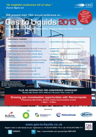 SMi's Inaugural Event
EXHIBITOR
www.gas-to-liquids.co.uk
Register online or alternatively fax your registration to +44 (0) 870 9090 712 or call +44 (0) 870 9090 711
CONFIRMED SPEAKERS
CONFERENCE CHAIRMEN
• Mark Schnell, General Manager, Marketing, Strategy and
New Business Development, Sasol North America
• Mick Kraly, Project Director, EGTL, Chevron Nigeria
• James Vaughan, General Director, OLTIN YO’L GTL
• Onnon van Kessel, Senior Business Development Manager
Gas to Liquids & Gas to Chemicals, Shell International
Exploration and Production
• Mitch Hindman, Licensing Manager, Exxon Mobil
• Robin Holford, Conversion Technology, BP
• Jeff McDaniel, Commercial Director, Velocys Inc
• Duncan Seddon, Director, Duncan Seddon and Associates
• Shravan Joshi, Business Development Director,
Compact GTL
• Iain Baxter, Director of Business development,
Compact GTL
• Sébastien Boucher, XtL Technology Manager, Axens
• Mindi Farber DeAnda, Team Lead, Biofuels and Emerging
Technologies, US Energy Information Administration
• Jim Davies, Fuels Operations Manager, British Airways
• Robert Clews, Head of Oil & Petrochemicals, Project
Finance, SMBC Europe Division
• Mark Sajewycz, Partner, Norton Rose
• Alex Forbes, Director, Forbes Communications Limited • Malcolm Wells, Director, Malwell Corporate Projects
Growing gas monetisation opportunities with Gas-to-Liquids
Presented by Alex Forbes, Director, Forbes Communications Limited
1.30pm – 5.00pm
“An insightful conference full of value.”
Chevron Nigeria Ltd
Tuesday 29th and Wednesday 30th October 2013, Millennium Gloucester Hotel, London UK
CompactGTL’s fully integrated GTL
demonstration plant operating since
Dec 2010. Technology approved since
Dec 2011. Image courtesy of CompactGTL
Gas to Liquids 2013
SMi present their 16th annual conference on…
PLUS AN INTERACTIVE PRE–CONFERENCE WORKSHOP
Monday 28th October 2013, Millennium Gloucester Hotel, London UK
Sponsored by
MethanolCasale
EARLY BIRDDISCOUNTSBOOK BY 31ST MAYSAVE £300BOOK BY28TH JUNESAVE £100
@SMiGTL http://www.linkedin.com/groups?gid=4991426
 