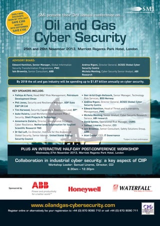 EXHIBITOR
www.oilandgas-cybersecurity.com
Register online or alternatively fax your registration to +44 (0) 870 9090 712 or call +44 (0) 870 9090 711
KEY SPEAKERS INCLUDE:
By 2018 the oil and gas industry will be spending up to $1.87 billion annually on cyber security.
Edward Hamilton, Senior Manager, Global Information
Security Transformation Programmes, PWC
Iain Brownlie, Senior Consultant, ABB
Andrea Rigoni, Director General, GCSEC Global Cyber
Security Centre
Michela Menting, Cyber Security Senior Analyst, ABI
Research
• Fathiya Al Farsi, Head IM&T Risk Management, Petroleum
Development Oman
• Phil Jones, Security and Resilience Manager, GDF Suez
E&P UK Ltd
• Tim Harwood, Security Capability & Awareness Lead, BP*
• Auke Huistra, Lead Workforce Development PCD IT
Security, Shell Projects & Technology
• Annemarie Zielstra, Director, International Relations,
Cyber Resilience, Netherlands Organisation for Applied
Scientific Research TNO
• Dr Gal Luft, Co-Director, Institute for the Analysis of
Global Security, Senior Adviser, United States Energy
Security Council
• Geir Arild Engh-Hellesvik, Senior Manager, Technology
Risk Services, BDO Norway
• Andrea Rigoni, Director General, GCSEC Global Cyber
Security Centre
• Edward Hamilton, Head of Threat and Vulnerability
Management, PWC
• Michela Menting, Senior Analyst, Cyber Security Research
Service, ABI research
• David Spinks, Operational Risk Manager, CSIRS
• Samuel Linares, Director, CCI
• Iain Brownlie, Senior Consultant, Safety Solutions Group,
ABB
• Alan Calder, CEO, IT Governance
Collaboration in industrial cyber security: a key aspect of CIIP
Workshop Leader: Samuel Linares, Director, CCI
8.30am – 12.30pm
25th and 26th November 2013, Marriott Regents Park Hotel, London
Oil and Gas
Cyber Security
SMi present their 3rd annual conference on…
PLUS AN INTERACTIVE HALF-DAY POST-CONFERENCE WORKSHOP
Wednesday 27th November 2013, Marriott Regents Park Hotel, London
Sponsored by
EARLY BIRD
DISCOUNTS
BOOK BY 19TH JULY
SAVE £300
BOOK BY
30TH SEPTEMBER
SAVE £100
ADVISORY BOARD:
*Subject to final confirmation
 
