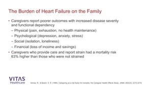 • Caregivers report poorer outcomes with increased disease severity
and functional dependency
– Physical (pain, exhaustion, no health maintenance)
– Psychological (depression, anxiety, stress)
– Social (isolation, loneliness)
– Financial (loss of income and savings)
• Caregivers who provide care and report strain had a mortality risk
63% higher than those who were not strained
The Burden of Heart Failure on the Family
Schulz, R., & Beach, S. R. (1999). Caregiving as a risk factor for mortality: the Caregiver Health Effects Study. JAMA, 282(23), 2215-2219.
 