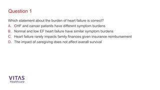 Which statement about the burden of heart failure is correct?
A. CHF and cancer patients have different symptom burdens
B. Normal and low EF heart failure have similar symptom burdens
C. Heart failure rarely impacts family finances given insurance reimbursement
D. The impact of caregiving does not affect overall survival
Question 1
 