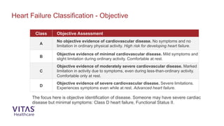 Class Objective Assessment
A
No objective evidence of cardiovascular disease. No symptoms and no
limitation in ordinary physical activity. High risk for developing heart failure.
B
Objective evidence of minimal cardiovascular disease. Mild symptoms and
slight limitation during ordinary activity. Comfortable at rest.
C
Objective evidence of moderately severe cardiovascular disease. Marked
limitation in activity due to symptoms, even during less-than-ordinary activity.
Comfortable only at rest.
D
Objective evidence of severe cardiovascular disease. Severe limitations.
Experiences symptoms even while at rest. Advanced heart failure.
Heart Failure Classification - Objective
The focus here is objective identification of disease. Someone may have severe cardiac
disease but minimal symptoms: Class D heart failure, Functional Status II.
 
