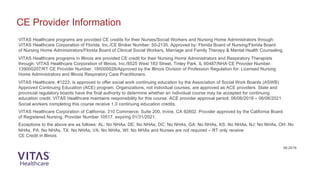 VITAS Healthcare programs are provided CE credits for their Nurses/Social Workers and Nursing Home Administrators through:
VITAS Healthcare Corporation of Florida, Inc./CE Broker Number: 50-2135. Approved by: Florida Board of Nursing/Florida Board
of Nursing Home Administrators/Florida Board of Clinical Social Workers, Marriage and Family Therapy & Mental Health Counseling.
VITAS Healthcare programs in Illinois are provided CE credit for their Nursing Home Administrators and Respiratory Therapists
through: VITAS Healthcare Corporation of Illinois, Inc./8525 West 183 Street, Tinley Park, IL 60487/NHA CE Provider Number:
139000207/RT CE Provider Number: 195000028/Approved by the Illinois Division of Profession Regulation for: Licensed Nursing
Home Administrators and Illinois Respiratory Care Practitioners.
VITAS Healthcare, #1222, is approved to offer social work continuing education by the Association of Social Work Boards (ASWB)
Approved Continuing Education (ACE) program. Organizations, not individual courses, are approved as ACE providers. State and
provincial regulatory boards have the final authority to determine whether an individual course may be accepted for continuing
education credit. VITAS Healthcare maintains responsibility for this course. ACE provider approval period: 06/06/2018 – 06/06/2021.
Social workers completing this course receive 1.0 continuing education credits.
VITAS Healthcare Corporation of California, 310 Commerce, Suite 200, Irvine, CA 92602. Provider approved by the California Board
of Registered Nursing, Provider Number 10517, expiring 01/31/2021.
Exceptions to the above are as follows: AL: No NHAs, DE: No NHAs, DC: No NHAs, GA: No NHAs, KS: No NHAs, NJ: No NHAs, OH: No
NHAs, PA: No NHAs, TX: No NHAs, VA: No NHAs, WI: No NHAs and Nurses are not required – RT only receive
CE Credit in Illinois
06-2019
CE Provider Information
 
