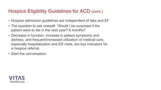 • Hospice admission guidelines are independent of labs and EF
• The question to ask oneself: “Would I be surprised if the
patient were to die in the next year? 6 months?
• Decrease in function, increase in patient symptoms and
distress, and frequent/increased utilization of medical care,
especially hospitalization and ED visits, are key indicators for
a hospice referral.
• Start the conversation.
Hospice Eligibility Guidelines for ACD (cont.)
 