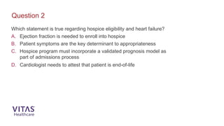 Which statement is true regarding hospice eligibility and heart failure?
A. Ejection fraction is needed to enroll into hospice
B. Patient symptoms are the key determinant to appropriateness
C. Hospice program must incorporate a validated prognosis model as
part of admissions process
D. Cardiologist needs to attest that patient is end-of-life
Question 2
 